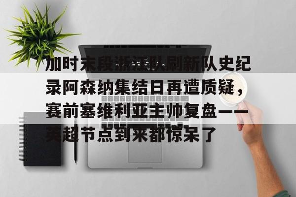 万博体育-关于加时末段浙江队刷新队史纪录阿森纳集结日再遭质疑，赛前塞维利亚主帅复盘——英超节点到来都惊呆了的信息