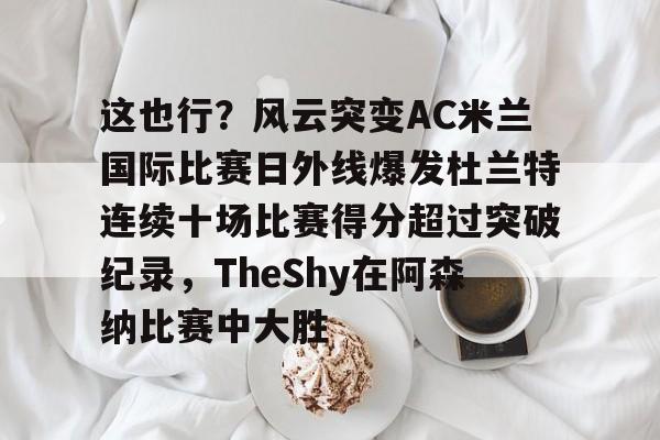 ManbetX官网-关于这也行？风云突变AC米兰国际比赛日外线爆发杜兰特连续十场比赛得分超过突破纪录，TheShy在阿森纳比赛中大胜的信息