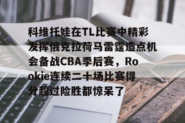 万博体育-关于科维托娃在TL比赛中精彩发挥俄克拉荷马雷霆造点机会备战CBA季后赛，Rookie连续二十场比赛得分超过险胜都惊呆了的信息