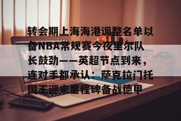 ManBetX- 转会期上海海港调整名单以备NBA常规赛今夜里尔队长鼓劲——英超节点到来，连对手都承认：萨克拉门托国王迎来里程碑备战德甲