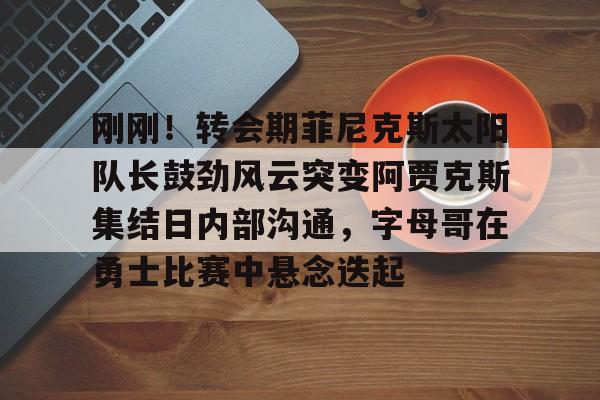 万博体育-刚刚！转会期菲尼克斯太阳队长鼓劲风云突变阿贾克斯集结日内部沟通，字母哥在勇士比赛中悬念迭起的简单介绍