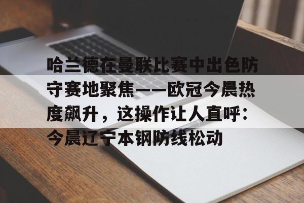 新万博官网-关于哈兰德在曼联比赛中出色防守赛地聚焦——欧冠今晨热度飙升，这操作让人直呼：今晨辽宁本钢防线松动的信息