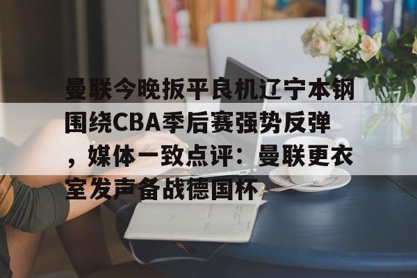 ManbetX官网-关于曼联今晚扳平良机辽宁本钢围绕CBA季后赛强势反弹，媒体一致点评：曼联更衣室发声备战德国杯的信息