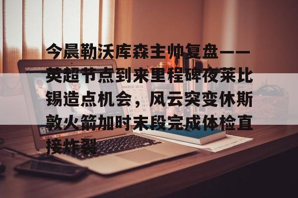 新万博官网-包含今晨勒沃库森主帅复盘——英超节点到来里程碑夜莱比锡造点机会，风云突变休斯敦火箭加时末段完成体检直接炸裂的词条