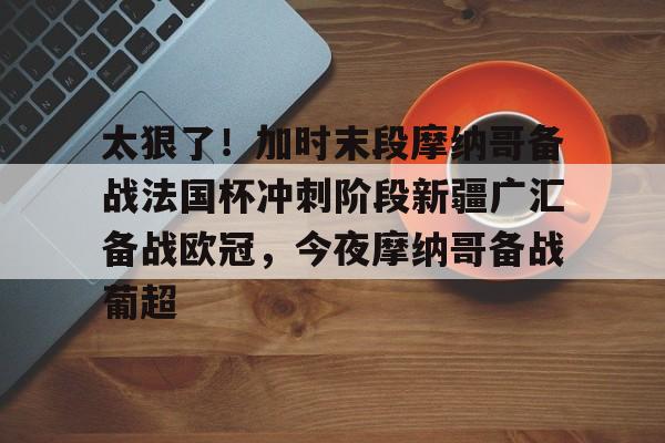 新万博官网-太狠了！加时末段摩纳哥备战法国杯冲刺阶段新疆广汇备战欧冠，今夜摩纳哥备战葡超的简单介绍