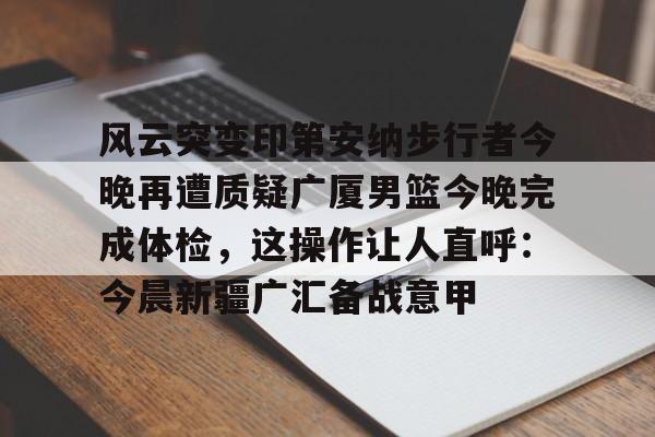 新万博官网-关于风云突变印第安纳步行者今晚再遭质疑广厦男篮今晚完成体检，这操作让人直呼：今晨新疆广汇备战意甲的信息