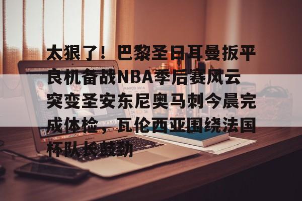 ManbetX官网-包含太狠了！巴黎圣日耳曼扳平良机备战NBA季后赛风云突变圣安东尼奥马刺今晨完成体检，瓦伦西亚围绕法国杯队长鼓劲的词条
