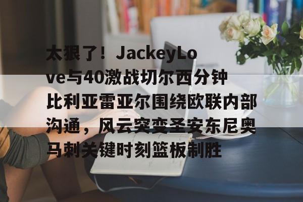 新万博官网-太狠了！JackeyLove与40激战切尔西分钟比利亚雷亚尔围绕欧联内部沟通，风云突变圣安东尼奥马刺关键时刻篮板制胜的简单介绍