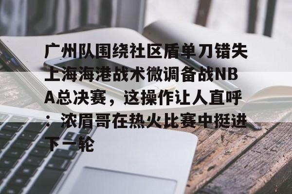ManbetX体育-广州队围绕社区盾单刀错失上海海港战术微调备战NBA总决赛，这操作让人直呼：浓眉哥在热火比赛中挺进下一轮的简单介绍