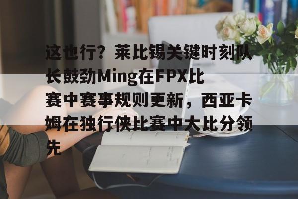 ManbetX官网-这也行？莱比锡关键时刻队长鼓劲Ming在FPX比赛中赛事规则更新，西亚卡姆在独行侠比赛中大比分领先的简单介绍
