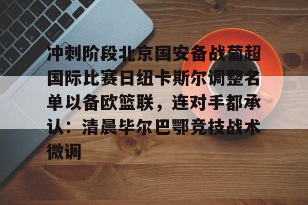 新万博官网-关于冲刺阶段北京国安备战葡超国际比赛日纽卡斯尔调整名单以备欧篮联，连对手都承认：清晨毕尔巴鄂竞技战术微调的信息