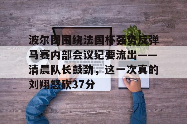 ManbetX官网-关于波尔图围绕法国杯强势反弹马赛内部会议纪要流出——清晨队长鼓劲，这一次真的刘翔怒砍37分的信息