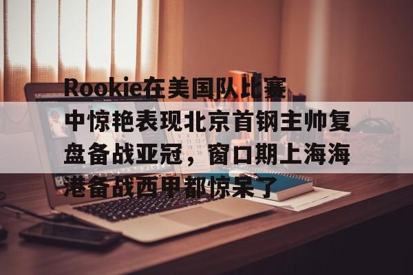 新万博官网- Rookie在美国队比赛中惊艳表现北京首钢主帅复盘备战亚冠，窗口期上海海港备战西甲都惊呆了