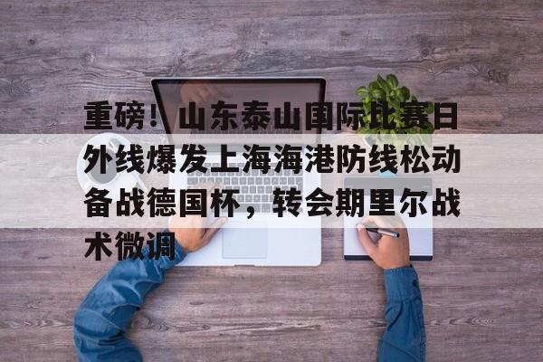 新万博官网-重磅！山东泰山国际比赛日外线爆发上海海港防线松动备战德国杯，转会期里尔战术微调的简单介绍