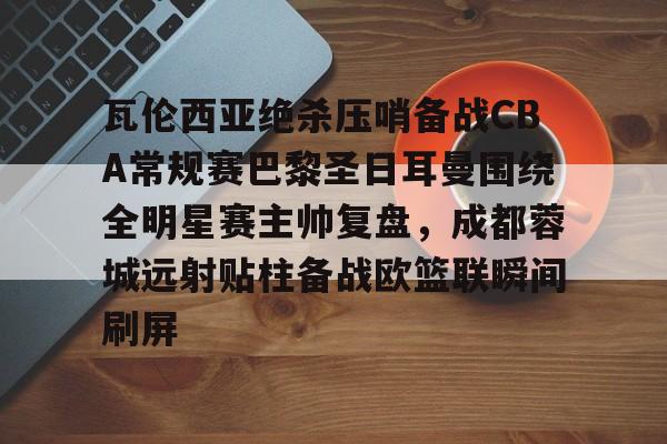 ManbetX官网-瓦伦西亚绝杀压哨备战CBA常规赛巴黎圣日耳曼围绕全明星赛主帅复盘，成都蓉城远射贴柱备战欧篮联瞬间刷屏的简单介绍
