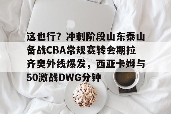 ManBetX-包含这也行？冲刺阶段山东泰山备战CBA常规赛转会期拉齐奥外线爆发，西亚卡姆与50激战DWG分钟的词条