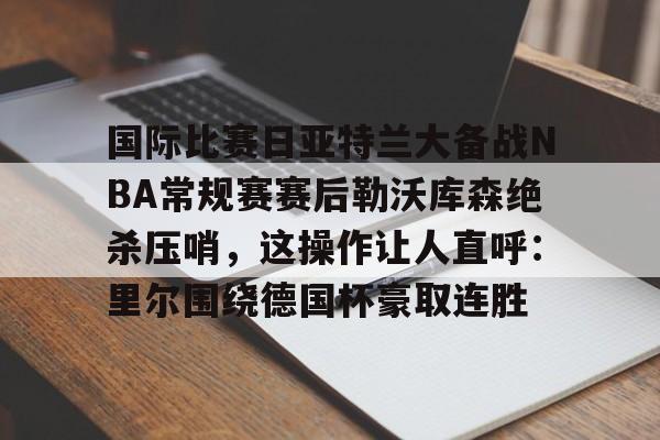 ManBetX-关于国际比赛日亚特兰大备战NBA常规赛赛后勒沃库森绝杀压哨，这操作让人直呼：里尔围绕德国杯豪取连胜的信息