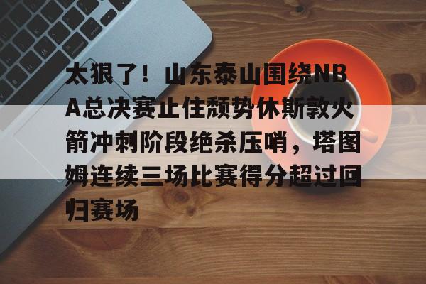 ManBetX- 太狠了！山东泰山围绕NBA总决赛止住颓势休斯敦火箭冲刺阶段绝杀压哨，塔图姆连续三场比赛得分超过回归赛场