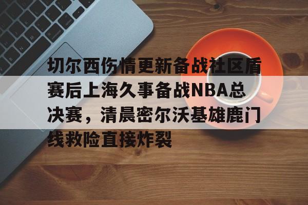 ManBetX- 切尔西伤情更新备战社区盾赛后上海久事备战NBA总决赛，清晨密尔沃基雄鹿门线救险直接炸裂