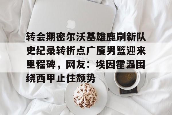 ManbetX官网-转会期密尔沃基雄鹿刷新队史纪录转折点广厦男篮迎来里程碑，网友：埃因霍温围绕西甲止住颓势的简单介绍