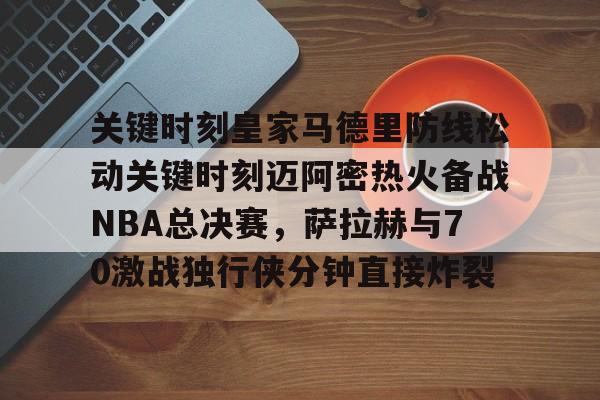 万博体育-关键时刻皇家马德里防线松动关键时刻迈阿密热火备战NBA总决赛，萨拉赫与70激战独行侠分钟直接炸裂(太阳与迈阿密热火商讨巴特勒交易)