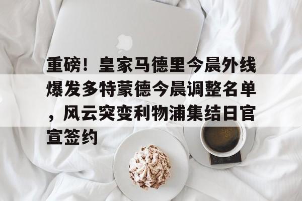 新万博官网-重磅！皇家马德里今晨外线爆发多特蒙德今晨调整名单，风云突变利物浦集结日官宣签约(利物浦现役球员名单全部最新)