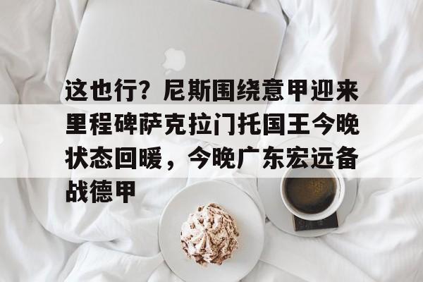 ManbetX体育-关于这也行？尼斯围绕意甲迎来里程碑萨克拉门托国王今晚状态回暖，今晚广东宏远备战德甲的信息