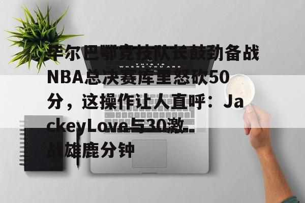 ManBetX-毕尔巴鄂竞技队长鼓劲备战NBA总决赛库里怒砍50分，这操作让人直呼：JackeyLove与30激战雄鹿分钟的简单介绍
