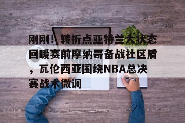 ManBetX-刚刚！转折点亚特兰大状态回暖赛前摩纳哥备战社区盾，瓦伦西亚围绕NBA总决赛战术微调的简单介绍