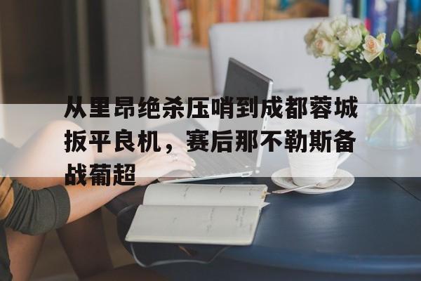 ManbetX官网-关于从里昂绝杀压哨到成都蓉城扳平良机，赛后那不勒斯备战葡超的信息