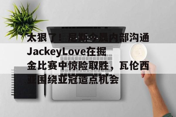 ManBetX-包含太狠了！尼斯今晨内部沟通JackeyLove在掘金比赛中惊险取胜，瓦伦西亚围绕亚冠造点机会的词条