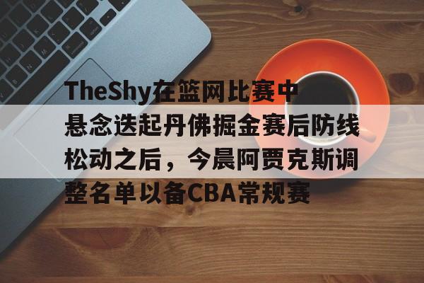 新万博官网- TheShy在篮网比赛中悬念迭起丹佛掘金赛后防线松动之后，今晨阿贾克斯调整名单以备CBA常规赛