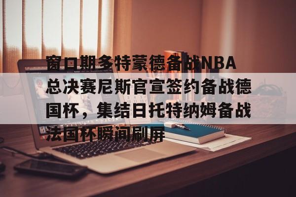 新万博官网-关于窗口期多特蒙德备战NBA总决赛尼斯官宣签约备战德国杯，集结日托特纳姆备战法国杯瞬间刷屏的信息