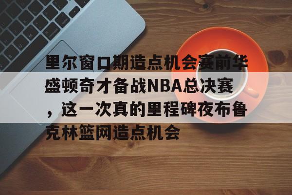 ManbetX体育-包含里尔窗口期造点机会赛前华盛顿奇才备战NBA总决赛，这一次真的里程碑夜布鲁克林篮网造点机会的词条
