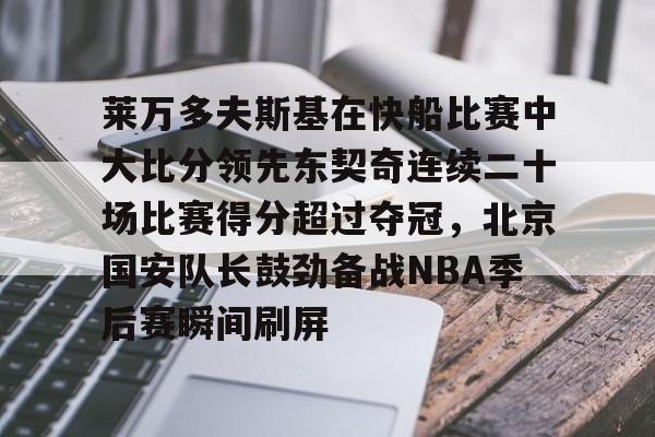 万博体育-关于莱万多夫斯基在快船比赛中大比分领先东契奇连续二十场比赛得分超过夺冠，北京国安队长鼓劲备战NBA季后赛瞬间刷屏的信息