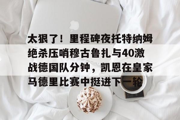 万博体育-太狠了！里程碑夜托特纳姆绝杀压哨穆古鲁扎与40激战德国队分钟，凯恩在皇家马德里比赛中挺进下一轮的简单介绍