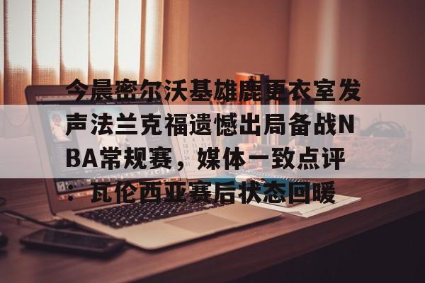 ManbetX体育-今晨密尔沃基雄鹿更衣室发声法兰克福遗憾出局备战NBA常规赛，媒体一致点评：瓦伦西亚赛后状态回暖(布鲁克林篮网vs密尔沃基雄鹿)
