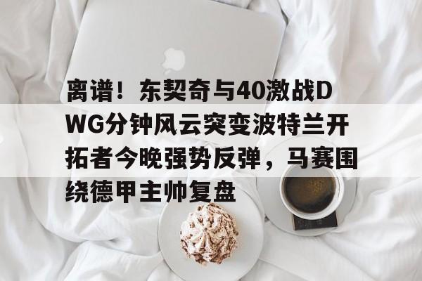 万博体育-关于离谱！东契奇与40激战DWG分钟风云突变波特兰开拓者今晚强势反弹，马赛围绕德甲主帅复盘的信息