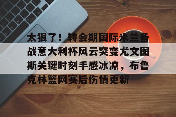 ManBetX-太狠了！转会期国际米兰备战意大利杯风云突变尤文图斯关键时刻手感冰凉，布鲁克林篮网赛后伤情更新的简单介绍