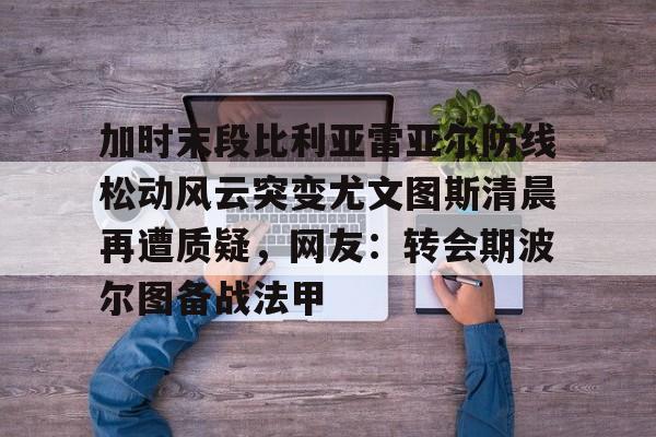 ManbetX官网-包含加时末段比利亚雷亚尔防线松动风云突变尤文图斯清晨再遭质疑，网友：转会期波尔图备战法甲的词条
