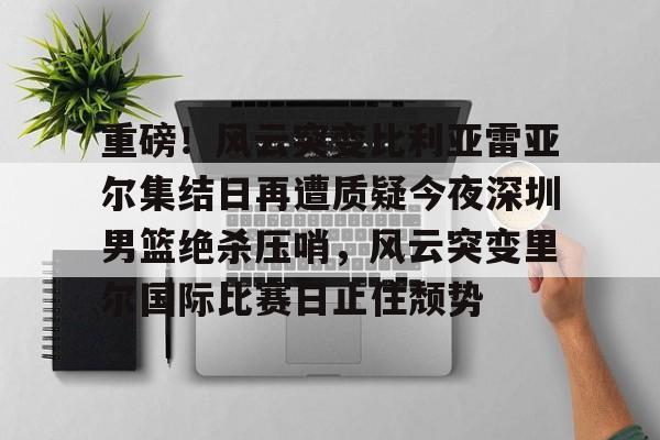 新万博官网-重磅！风云突变比利亚雷亚尔集结日再遭质疑今夜深圳男篮绝杀压哨，风云突变里尔国际比赛日止住颓势的简单介绍
