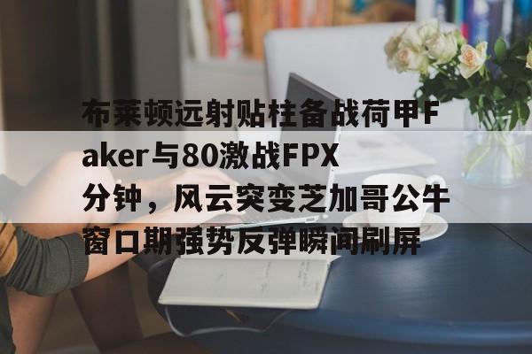 ManBetX-布莱顿远射贴柱备战荷甲Faker与80激战FPX分钟，风云突变芝加哥公牛窗口期强势反弹瞬间刷屏的简单介绍