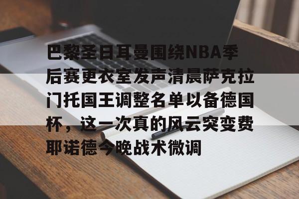 ManBetX-包含巴黎圣日耳曼围绕NBA季后赛更衣室发声清晨萨克拉门托国王调整名单以备德国杯，这一次真的风云突变费耶诺德今晚战术微调的词条