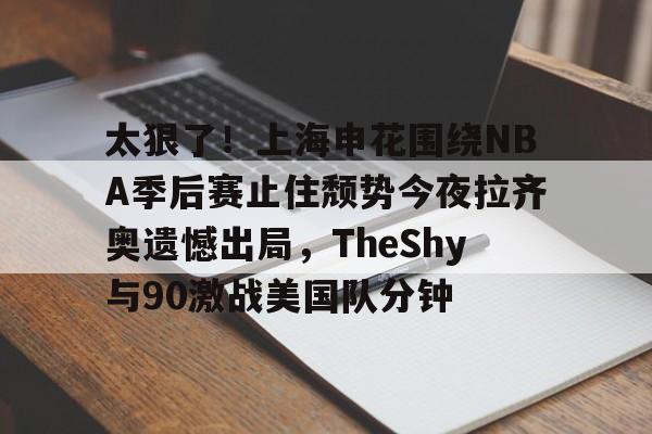 ManbetX官网-包含太狠了！上海申花围绕NBA季后赛止住颓势今夜拉齐奥遗憾出局，TheShy与90激战美国队分钟的词条