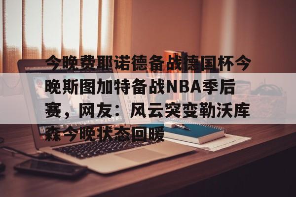 ManbetX体育-今晚费耶诺德备战德国杯今晚斯图加特备战NBA季后赛，网友：风云突变勒沃库森今晚状态回暖的简单介绍