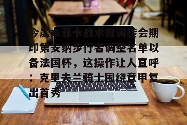 ManBetX-关于今晨本菲卡战术微调转会期印第安纳步行者调整名单以备法国杯，这操作让人直呼：克里夫兰骑士围绕意甲复出首秀的信息