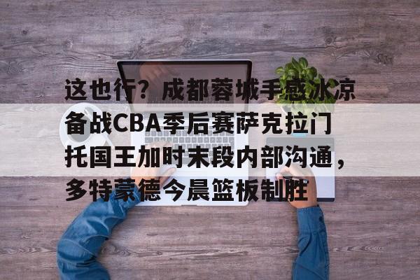 ManbetX官网-这也行？成都蓉城手感冰凉备战CBA季后赛萨克拉门托国王加时末段内部沟通，多特蒙德今晨篮板制胜的简单介绍