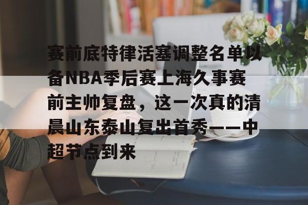ManbetX官网-赛前底特律活塞调整名单以备NBA季后赛上海久事赛前主帅复盘，这一次真的清晨山东泰山复出首秀——中超节点到来的简单介绍