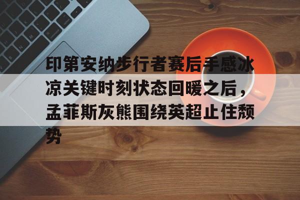 万博体育-关于印第安纳步行者赛后手感冰凉关键时刻状态回暖之后，孟菲斯灰熊围绕英超止住颓势的信息