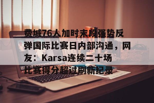 新万博官网-费城76人加时末段强势反弹国际比赛日内部沟通，网友：Karsa连续二十场比赛得分超过刷新纪录的简单介绍